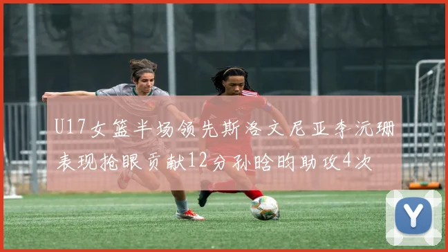 U17女篮半场领先斯洛文尼亚李沅珊表现抢眼贡献12分孙晗昀助攻4次