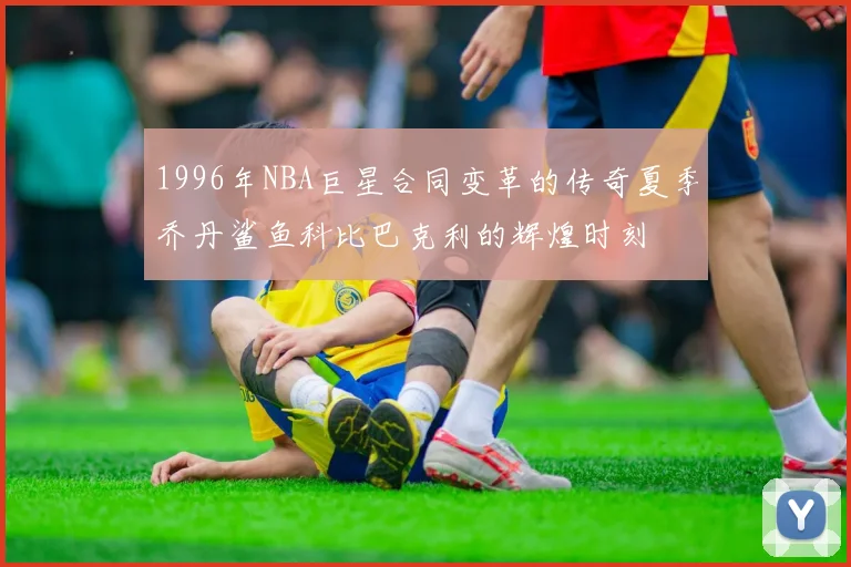 1996年NBA巨星合同变革的传奇夏季乔丹鲨鱼科比巴克利的辉煌时刻
